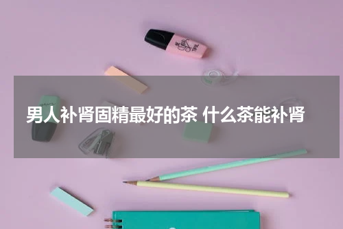 男人补肾固精最好的茶 什么茶能补肾