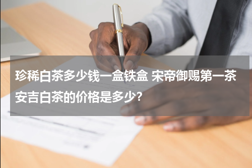 珍稀白茶多少钱一盒铁盒 宋帝御赐第一茶安吉白茶的价格是多少？