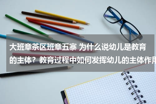 大班章茶区班章五寨 为什么说幼儿是教育的主体？教育过程中如何发挥幼儿的主体作用？