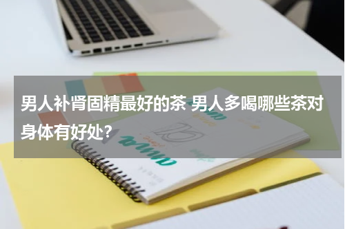 男人补肾固精最好的茶 男人多喝哪些茶对身体有好处？
