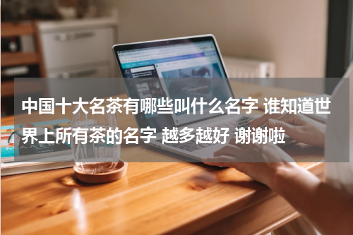 中国十大名茶有哪些叫什么名字 谁知道世界上所有茶的名字 越多越好 谢谢啦