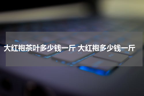大红袍茶叶多少钱一斤 大红袍多少钱一斤
