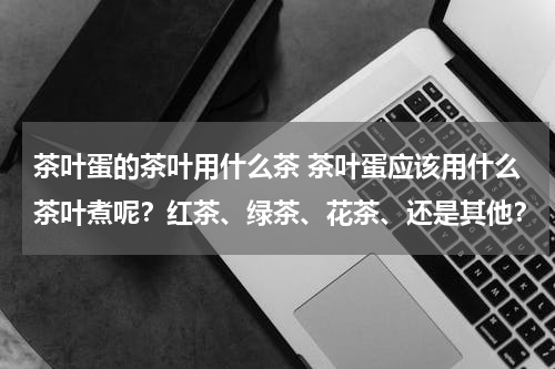 茶叶蛋的茶叶用什么茶 茶叶蛋应该用什么茶叶煮呢？红茶、绿茶、花茶、还是其他？