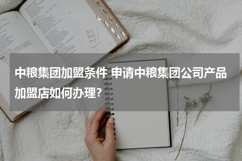 中粮集团加盟条件 申请中粮集团公司产品加盟店如何办理？