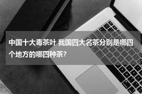 中国十大毒茶叶 我国四大名茶分别是哪四个地方的哪四种茶？