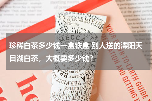珍稀白茶多少钱一盒铁盒 别人送的溧阳天目湖白茶，大概要多少钱？
