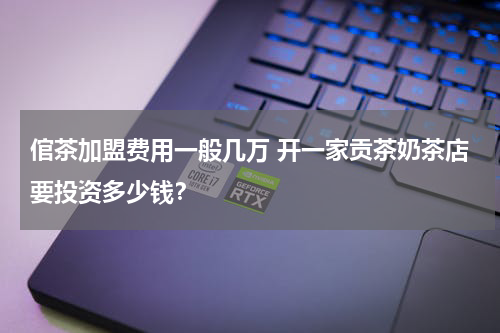 倌茶加盟费用一般几万 开一家贡茶奶茶店要投资多少钱？