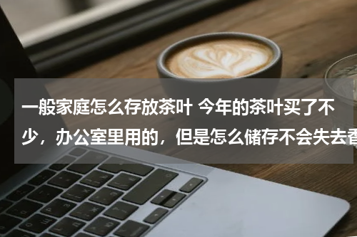 一般家庭怎么存放茶叶 今年的茶叶买了不少，办公室里用的，但是怎么储存不会失去香气呢？