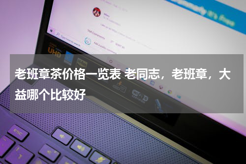 老班章茶价格一览表 老同志，老班章，大益哪个比较好