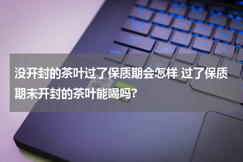 没开封的茶叶过了保质期会怎样 过了保质期未开封的茶叶能喝吗?