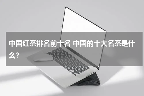 中国红茶排名前十名 中国的十大名茶是什么？