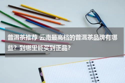 普洱茶推荐 云南最高档的普洱茶品牌有哪些？到哪里能买到正品？