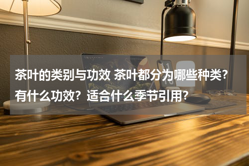 茶叶的类别与功效 茶叶都分为哪些种类？有什么功效？适合什么季节引用？