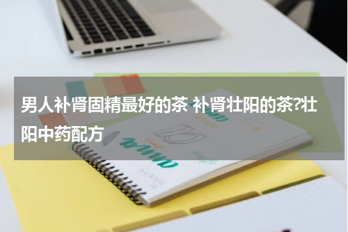 男人补肾固精最好的茶 补肾壮阳的茶?壮阳中药配方