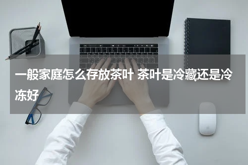 一般家庭怎么存放茶叶 茶叶是冷藏还是冷冻好