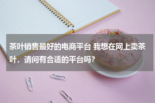 茶叶销售最好的电商平台 我想在网上卖茶叶，请问有合适的平台吗？