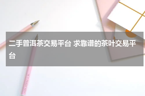 二手普洱茶交易平台 求靠谱的茶叶交易平台