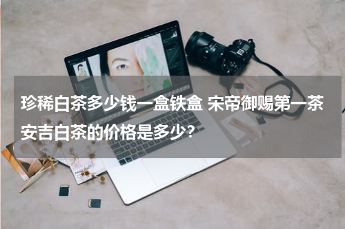珍稀白茶多少钱一盒铁盒 宋帝御赐第一茶安吉白茶的价格是多少？
