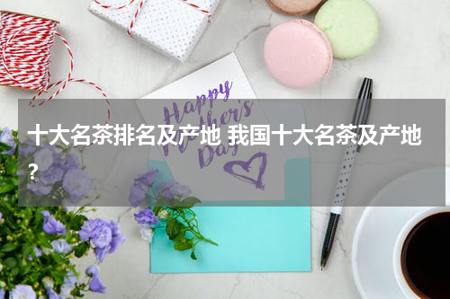 十大名茶排名及产地 我国十大名茶及产地？