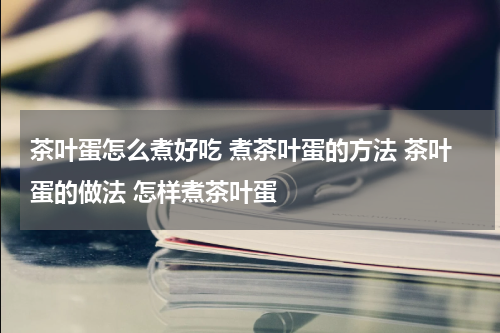 茶叶蛋怎么煮好吃 煮茶叶蛋的方法 茶叶蛋的做法 怎样煮茶叶蛋