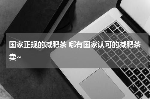 国家正规的减肥茶 哪有国家认可的减肥茶卖~