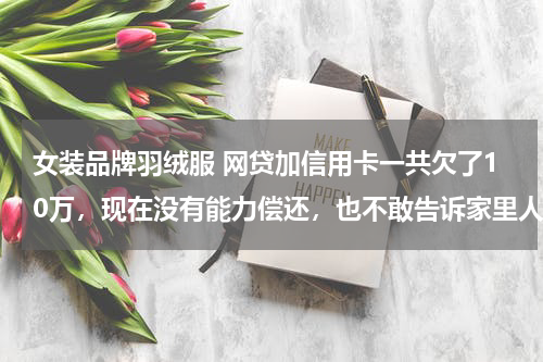 女装品牌羽绒服 网贷加信用卡一共欠了10万，现在没有能力偿还，也不敢告诉家里人，我该怎么办？好后悔！想死的心都有了