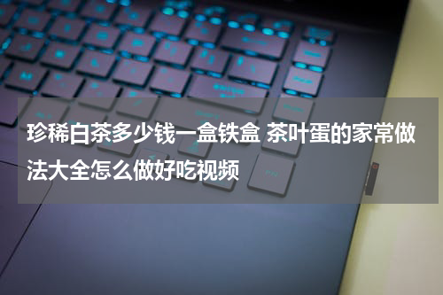 珍稀白茶多少钱一盒铁盒 茶叶蛋的家常做法大全怎么做好吃视频