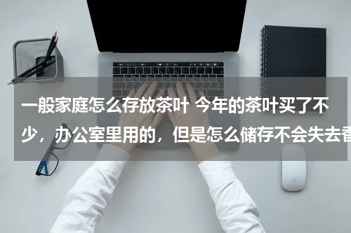 一般家庭怎么存放茶叶 今年的茶叶买了不少，办公室里用的，但是怎么储存不会失去香气呢？
