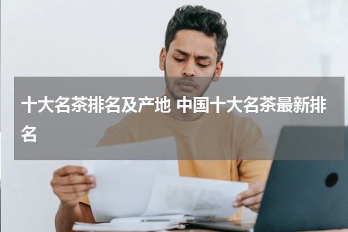 十大名茶排名及产地 中国十大名茶最新排名