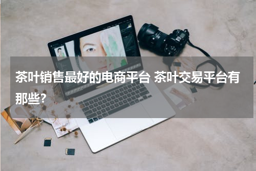 茶叶销售最好的电商平台 茶叶交易平台有那些？