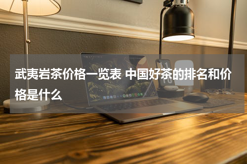 武夷岩茶价格一览表 中国好茶的排名和价格是什么