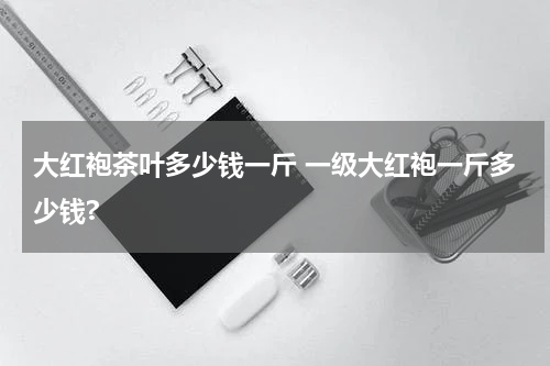 大红袍茶叶多少钱一斤 一级大红袍一斤多少钱?