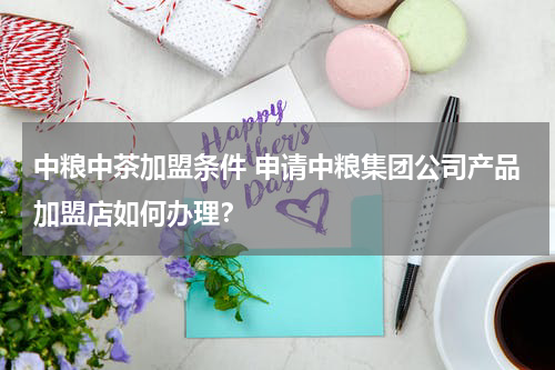 中粮中茶加盟条件 申请中粮集团公司产品加盟店如何办理？