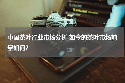 中国茶叶行业市场分析 如今的茶叶市场前景如何？