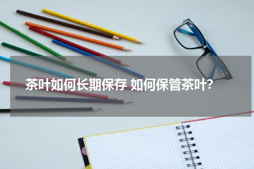 茶叶如何长期保存 如何保管茶叶？