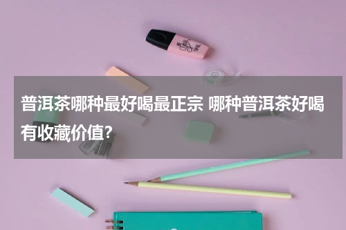 普洱茶哪种最好喝最正宗 哪种普洱茶好喝有收藏价值？