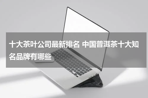 十大茶叶公司最新排名 中国普洱茶十大知名品牌有哪些