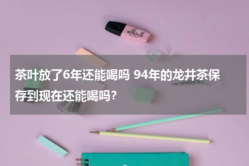 茶叶放了6年还能喝吗 94年的龙井茶保存到现在还能喝吗？