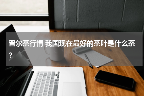 普尔茶行情 我国现在最好的茶叶是什么茶？