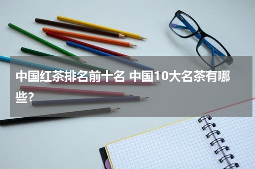 中国红茶排名前十名 中国10大名茶有哪些？