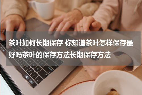 茶叶如何长期保存 你知道茶叶怎样保存最好吗茶叶的保存方法长期保存方法