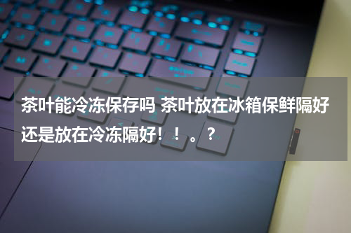 茶叶能冷冻保存吗 茶叶放在冰箱保鲜隔好还是放在冷冻隔好！！。？