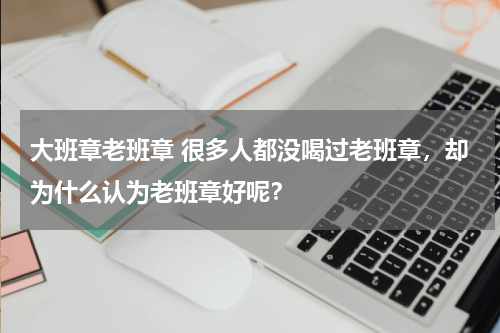 大班章老班章 很多人都没喝过老班章，却为什么认为老班章好呢？