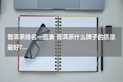 普洱茶排名一览表 普洱茶什么牌子的质量最好?...