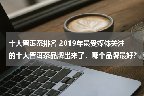 十大普洱茶排名 2019年最受媒体关注的十大普洱茶品牌出来了，哪个品牌最好？