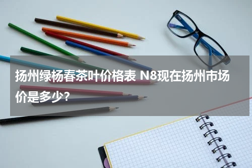 扬州绿杨春茶叶价格表 N8现在扬州市场价是多少？
