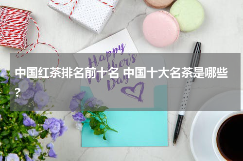 中国红茶排名前十名 中国十大名茶是哪些?