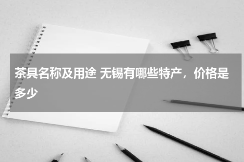 茶具名称及用途 无锡有哪些特产，价格是多少