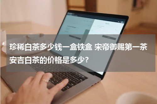 珍稀白茶多少钱一盒铁盒 宋帝御赐第一茶安吉白茶的价格是多少？