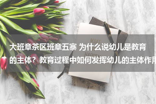 大班章茶区班章五寨 为什么说幼儿是教育的主体？教育过程中如何发挥幼儿的主体作用？